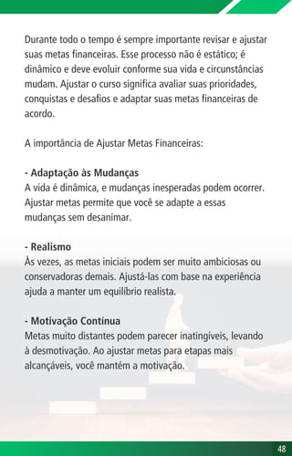 Durante todo o tempo é sempre importante revisar e ajustar
suas metas financeiras. Esse processo não é estático; é
dinâmico e deve evoluir conforme sua vida e circunstâncias
mudam. Ajustar o curso significa avaliar suas prioridades,
conquistas e desafios e adaptar suas metas financeiras de
acordo.
A importância de Ajustar Metas Financeiras:
- Adaptação às Mudanças
A vida é dinâmica, e mudanças inesperadas podem ocorrer.
Ajustar metas permite que você se adapte a essas
mudanças sem desanimar.
- Realismo
Às vezes, as metas iniciais podem ser muito ambiciosas ou
conservadoras demais. Ajustá-las com base na experiência
ajuda a manter um equilíbrio realista.
- Motivação Contínua
Metas muito distantes podem parecer inatingíveis, levando
à desmotivação. Ao ajustar metas para etapas mais
alcançáveis, você mantém a motivação.
48
48
 