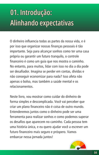 O dinheiro influencia todas as partes da nossa vida, e é
por isso que organizar nossas finanças pessoais é tão
importante. Seja para alcançar sonhos como ter uma casa
própria ou garantir um futuro tranquilo, o controle
financeiro é como um guia que nos mostra o caminho.
No entanto, para muitos, lidar com isso no dia a dia pode
ser desafiador. Imagina se perder em contas, dívidas e
não conseguir economizar para nada? Isso afeta não
apenas o bolso, mas também a saúde mental e os
relacionamentos.
Neste livro, vou mostrar como cuidar do dinheiro de
forma simples e descomplicada. Você vai perceber que
criar um plano financeiro não é coisa de outro mundo.
Entenderemos juntos como o dinheiro pode ser uma
ferramenta para realizar sonhos e como podemos superar
os desafios que aparecem no caminho. Cada pessoa tem
uma história única, e eu quero ajudar você a escrever um
futuro financeiro mais seguro e próspero. Vamos
embarcar nessa jornada juntos!
01. Introdução:
Alinhando expectativas
01. Introdução:
Alinhando expectativas
04
04
 