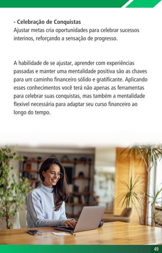 - Celebração de Conquistas
Ajustar metas cria oportunidades para celebrar sucessos
interinos, reforçando a sensação de progresso.
A habilidade de se ajustar, aprender com experiências
passadas e manter uma mentalidade positiva são as chaves
para um caminho financeiro sólido e gratificante. Aplicando
esses conhecimentos você terá não apenas as ferramentas
para celebrar suas conquistas, mas também a mentalidade
flexível necessária para adaptar seu curso financeiro ao
longo do tempo.
49
49
 