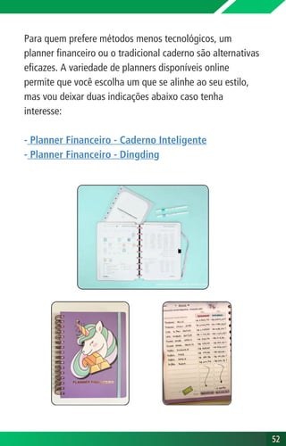 Para quem prefere métodos menos tecnológicos, um
planner financeiro ou o tradicional caderno são alternativas
eficazes. A variedade de planners disponíveis online
permite que você escolha um que se alinhe ao seu estilo,
mas vou deixar duas indicações abaixo caso tenha
interesse:
- Planner Financeiro - Caderno Inteligente
- Planner Financeiro - Dingding
52
52
 
