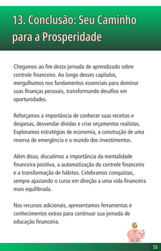 Chegamos ao fim desta jornada de aprendizado sobre
controle financeiro. Ao longo desses capítulos,
mergulhamos nos fundamentos essenciais para dominar
suas finanças pessoais, transformando desafios em
oportunidades.
Reforçamos a importância de conhecer suas receitas e
despesas, desvendar dívidas e criar orçamentos realistas.
Exploramos estratégias de economia, a construção de uma
reserva de emergência e o mundo dos investimentos.
Além disso, discutimos a importância da mentalidade
financeira positiva, a automatização do controle financeiro
e a transformação de hábitos. Celebramos conquistas,
sempre ajustando o curso em direção a uma vida financeira
mais equilibrada.
Nos recursos adicionais, apresentamos ferramentas e
conhecimentos extras para continuar sua jornada de
educação financeira.
13. Conclusão: Seu Caminho
para a Prosperidade
13. Conclusão: Seu Caminho
para a Prosperidade
55
55
 