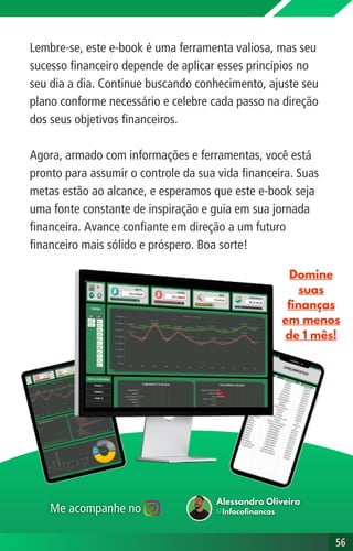 Lembre-se, este e-book é uma ferramenta valiosa, mas seu
sucesso financeiro depende de aplicar esses princípios no
seu dia a dia. Continue buscando conhecimento, ajuste seu
plano conforme necessário e celebre cada passo na direção
dos seus objetivos financeiros.
Agora, armado com informações e ferramentas, você está
pronto para assumir o controle da sua vida financeira. Suas
metas estão ao alcance, e esperamos que este e-book seja
uma fonte constante de inspiração e guia em sua jornada
financeira. Avance confiante em direção a um futuro
financeiro mais sólido e próspero. Boa sorte!
56
56
Domine
suas
finanças
em menos
de 1 mês!
 