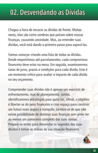 Chegou a hora de encarar as dívidas de frente. Muitas
vezes, elas são como sombras que pairam sobre nossas
finanças, causando ansiedade. Mas, ao entender suas
dívidas, você está dando o primeiro passo para superá-las.
Vamos começar criando uma lista de todas as dívidas.
Desde empréstimos até parcelamentos, cada compromisso
financeiro deve estar na mesa. Em seguida, examinaremos
taxas de juros, prazos e condições para cada dívida. Este é
um momento crítico para avaliar o impacto de cada dívida
no seu orçamento.
Compreender suas dívidas não é apenas um exercício de
enfrentamento, mas de planejamento. Juntos,
identificaremos estratégias para quitá-las. Afinal, o objetivo
é libertar-se do peso financeiro e criar espaço para construir
um futuro mais seguro e tranquilo. Lembre-se de que não
existe possibilidade de dominar suas finanças sem antes ter
ao menos um panorama completo das suas contas.
Prepare-se então para desvendar os segredos das suas
dívidas e tomar as rédeas da sua situação financeira.
02. Desvendando as Dívidas
02. Desvendando as Dívidas
06
06
 