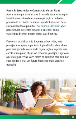 Passo 3: Estratégias e Construção de um Plano
Agora, com o panorama claro, é hora de traçar estratégias.
Identifique oportunidades de renegociação e quitação,
priorizando as dívidas de maior impacto financeiro. Caso
esteja utilizando a planilha “Acertando as Dívidas” você
pode simular diferentes cenários e entender como
estratégias distintas podem afetar suas finanças.
Desvendar as dívidas não é apenas enfrentá-las, mas
planejar a rota para superá-las. A planilha Excel é a chave
para essa jornada, oferecendo organização e suporte para
construir um plano eficaz. Ao entender, planejar e agir com
as estratégias certas, você estará no caminho para eliminar
suas dívidas e criar um futuro financeiro mais seguro e
tranquilo.
08
08
 