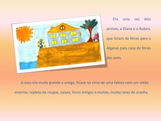 A casa era muito grande e antiga, ficava no cimo de uma falésia com um sótão
enorme, repleto de roupas, caixas, livros antigos e muitas, muitas teias de aranha.
Era uma vez dois
primos, a Diana e o Ruben,
que foram de férias para o
Algarve para casa de férias
dos avós.
 