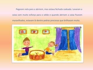 Pegaram nela para a abrirem, mas estava fechada cadeado. Levaram a
caixa com muito esforço para o sótão e quando abriram a caixa ficaram
maravilhados, estavam lá dentro pedras preciosas que brilhavam muito.
 