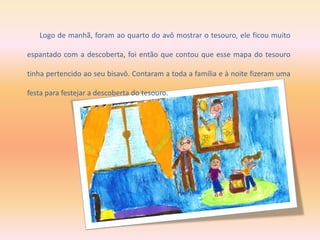 Logo de manhã, foram ao quarto do avô mostrar o tesouro, ele ficou muito
espantado com a descoberta, foi então que contou que esse mapa do tesouro
tinha pertencido ao seu bisavô. Contaram a toda a família e à noite fizeram uma
festa para festejar a descoberta do tesouro.
 