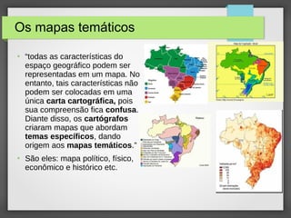 Os mapas temáticos
●
“todas as características do
espaço geográfico podem ser
representadas em um mapa. No
entanto, tais características não
podem ser colocadas em uma
única carta cartográfica, pois
sua compreensão fica confusa.
Diante disso, os cartógrafos
criaram mapas que abordam
temas específicos, dando
origem aos mapas temáticos.”
●
São eles: mapa político, físico,
econômico e histórico etc.
 