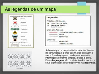 As legendas de um mapa
Sabemos que os mapas são importantes formas
de comunicação. Sendo assim, eles possuem a
sua própria linguagem, usada para transmitir
informações de forma simples, prática e direta.
Essas linguagens são os símbolos dos mapas, e
seus significados estão disponíveis nas legendas.
 