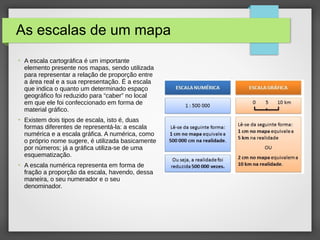 As escalas de um mapa
●
A escala cartográfica é um importante
elemento presente nos mapas, sendo utilizada
para representar a relação de proporção entre
a área real e a sua representação. É a escala
que indica o quanto um determinado espaço
geográfico foi reduzido para “caber” no local
em que ele foi confeccionado em forma de
material gráfico.
●
Existem dois tipos de escala, isto é, duas
formas diferentes de representá-la: a escala
numérica e a escala gráfica. A numérica, como
o próprio nome sugere, é utilizada basicamente
por números; já a gráfica utiliza-se de uma
esquematização.
●
A escala numérica representa em forma de
fração a proporção da escala, havendo, dessa
maneira, o seu numerador e o seu
denominador.
 