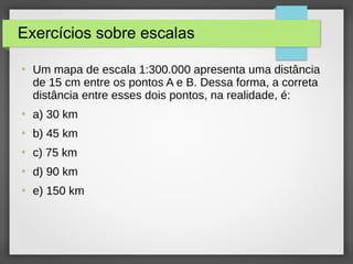 Exercícios sobre escalas
●
Um mapa de escala 1:300.000 apresenta uma distância
de 15 cm entre os pontos A e B. Dessa forma, a correta
distância entre esses dois pontos, na realidade, é:
●
a) 30 km
●
b) 45 km
●
c) 75 km
●
d) 90 km
●
e) 150 km
 