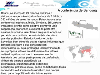 A conferência de Bandung
Reuniu os líderes de 29 estados asiáticos e
africanos, responsáveis pelos destinos de 1 bilhão e
350 milhões de seres humanos. Patrocinaram esta
conferência Indonésia, Índia, Birmânia, Sri Lanka e
Paquistão, e tinha como objetivo promover uma
cooperação econômica e cultural de perfil afro-
asiático, buscando fazer frente ao que na época se
percebia como atitude neocolonialista das duas
grandes potências, Estados Unidos e União
Soviética, bem como de outras nações influentes que
também exerciam o que consideravam
imperialismo, ou seja, promoção indiscriminada de
seus próprios valores em detrimento dos valores
cultivados pelos povos em desenvolvimento.
A maioria dos países participantes da conferência
vinham da amarga experiência da
colonização, experimentando o domínio
econômico, político e social, sendo os habitantes locais
submetidos à discriminação racial em sua própria
terra, parte da política de domínio europeia.
 