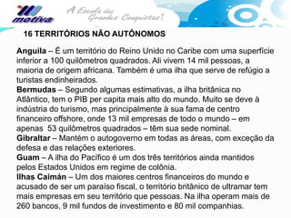 16 TERRITÓRIOS NÃO AUTÔNOMOS

Anguila – É um território do Reino Unido no Caribe com uma superfície
inferior a 100 quilômetros quadrados. Ali vivem 14 mil pessoas, a
maioria de origem africana. Também é uma ilha que serve de refúgio a
turistas endinheirados.
Bermudas – Segundo algumas estimativas, a ilha britânica no
Atlântico, tem o PIB per capita mais alto do mundo. Muito se deve à
indústria do turismo, mas principalmente à sua fama de centro
financeiro offshore, onde 13 mil empresas de todo o mundo – em
apenas 53 quilômetros quadrados – têm sua sede nominal.
Gibraltar – Mantém o autogoverno em todas as áreas, com exceção da
defesa e das relações exteriores.
Guam – A ilha do Pacífico é um dos três territórios ainda mantidos
pelos Estados Unidos em regime de colônia.
Ilhas Caimán – Um dos maiores centros financeiros do mundo e
acusado de ser um paraíso fiscal, o território britânico de ultramar tem
mais empresas em seu território que pessoas. Na ilha operam mais de
260 bancos, 9 mil fundos de investimento e 80 mil companhias.
 