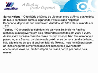 Santa Helena – O território britânico de ultramar, entre a África e a América
do Sul, é conhecido como o lugar onde viveu exilado Napoleão
Bonaparte, depois de sua derrota em Waterloo, de 1815 até sua morte em
1821.
Tokelau – O arquipélago sob domínio da Nova Zelândia no Pacífico
rechaçou o autogoverno em dois referendos realizados em 2006 e 2007.
As ilhas têm escassa conexão com o mundo exterior. Não tem aeroporto e
para chegar a Samoa, o vizinho mais próximo, se demora um dia de barco.
Não são muitos os que já ouviram falar de Tokelau, mas no mês passado
as ilhas chegaram à imprensa mundial quando três jovens foram
encontrados vivos no Pacífico depois de ficar à deriva por quase dois
meses.
 