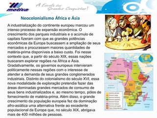 Neocolonialismo África e Ásia
A industrialização do continente europeu marcou um
intenso processo de expansão econômica. O
crescimento dos parques industriais e o acúmulo de
capitais fizeram com que as grandes potências
econômicas da Europa buscassem a ampliação de seus
mercados e procurassem maiores quantidades de
matéria-prima disponíveis a baixo custo. Foi nesse
contexto que, a partir do século XIX, essas nações
buscaram explorar regiões na África e Ásia.
Gradativamente, os governos europeus intervieram
politicamente nessas regiões com o interesse de
atender a demanda de seus grandes conglomerados
industriais. Distinto do colonialismo do século XVI, essa
nova modalidade de exploração pretendia fazer das
áreas dominadas grandes mercados de consumo de
seus bens industrializados e, ao mesmo tempo, pólos de
fornecimento de matéria-prima. Além disso, o grande
crescimento da população europeia fez da dominação
afro-asiática uma alternativa frente ao excedente
populacional da Europa que, no século XIX, abrigava
mais de 400 milhões de pessoas.
 