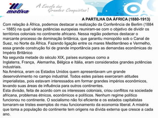 A PARTILHA DA ÁFRICA (1880-1913)
Com relação à África, podemos destacar a realização da Conferência de Berlim (1884
– 1885) na qual várias potências europeias reuniram-se com o objetivo de dividir os
territórios coloniais no continente africano. Nessa região podemos destacar o
marcante processo de dominação britânica, que garantiu monopólio sob o Canal de
Suez, no Norte da África. Fazendo ligação entre os mares Mediterrâneo e Vermelho,
essa grande construção foi de grande importância para as demandas econômicas do
Império Britânico
Na segunda metade do século XIX, países europeus como a
Inglaterra, França, Alemanha, Bélgica e Itália, eram considerados grandes potências
industriais.
Na América, eram os Estados Unidos quem apresentavam um grande
desenvolvimento no campo industrial. Todos estes países exerceram atitudes
imperialistas, pois estavam interessados em formar grandes impérios econômicos,
levando suas áreas de influência para outros continentes.
Esta divisão, feita de acordo com os interesses coloniais, criou conflitos na sociedade
africana, problemas étnicos, econômicos e políticos. Nenhum regime político
funcionou no continente. O socialismo não foi eficiente e os estados capitalistas
tornaram-se tristes exemplos do mau funcionamento da economia liberal. A miséria
que toma a população do continente tem origens na dívida externa que cresce a cada
ano.
 