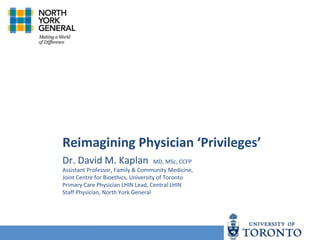 Reimagining Physician ‘Privileges’
Dr. David M. Kaplan MD, MSc, CCFP
Assistant Professor, Family & Community Medicine,
Joint Centre for Bioethics, University of Toronto
Primary Care Physician LHIN Lead, Central LHIN
Staff Physician, North York General
 