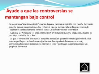 Ayude a que las controversias se
mantengan bajo control
  Se denomina "apasionamiento" cuando la gente expresa su opinión con mucha fuerza sin
 ponerle freno a sus emociones. Me refiero al tipo de mensaje al que la gente responde
 "cuéntenos verdaderamente como se siente". Su objetivo no es tener tacto.
  ¿Censura la "Netiqueta" el apasionamiento?. De ninguna manera. El apasionamiento es
 una vieja tradición de la Red .
  Lo que si condena la "Netiqueta" es que se perpetúen guerras de mensajes incendiarios
 –que se publiquen series de mensajes fuertes, la mayoría de las veces entre 2 ó 3
 corresponsales que de ésta manera marcan el tono y destruyen la camaradería de un
 grupo de discusión.
 