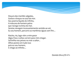 Doçura das manhãs salgadas,
Gestos e braços no azul do mar.
Sou poema líquido do infinito,
A máscara do homem polvo
que navega na brisa do mar.
Sereias navegam incessantemente sentido ao sol,
Eu sou homem, percorro as marítimas águas sem fim…

Riacho, rio, lago vêm a mim parar
Algas frias e soltas correm para mim chegar.
Sol brilha nos peixes no mar a saltar ,
Olhos postos em tudo isso
pois eu sou homem,
E chego ao infinito…


                                               Daniela Silva 9ºD nº11
 