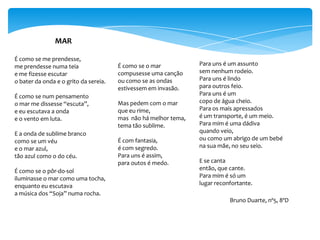 MAR

É como se me prendesse,
me prendesse numa teia                 É como se o mar           Para uns é um assunto
e me fizesse escutar                   compusesse uma canção     sem nenhum rodeio.
o bater da onda e o grito da sereia.   ou como se as ondas       Para uns é lindo
                                       estivessem em invasão.    para outros feio.
É como se num pensamento                                         Para uns é um
o mar me dissesse “escuta”,            Mas pedem com o mar       copo de água cheio.
e eu escutava a onda                   que eu rime,              Para os mais apressados
e o vento em luta.                     mas não há melhor tema,   é um transporte, é um meio.
                                       tema tão sublime.         Para mim é uma dádiva
E a onda de sublime branco                                       quando veio,
como se um véu                         É com fantasia,           ou como um abrigo de um bebé
e o mar azul,                          é com segredo.            na sua mãe, no seu seio.
tão azul como o do céu.                Para uns é assim,
                                       para outos é medo.        E se canta
É como se o pôr-do-sol                                           então, que cante.
iluminasse o mar como uma tocha,                                 Para mim é só um
enquanto eu escutava                                             lugar reconfortante.
a música dos “Soja” numa rocha.
                                                                            Bruno Duarte, nº5, 8ºD
 