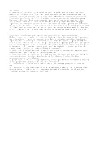 actividad.
El dado de veinte caras (cuya notación escrita abreviada es «D20») se hizo
popular en los años 60 y 70 al ser usado con cada vez más frecuencia por los
llamados juegos de guerra, que en esos años empezaban a conocer un gran éxito.
Pocos años más tarde, en 1974, el primer juego de rol en ser comercializado,
Dungeons & Dragons, basó su sistema de juego en el uso de un dado de veinte
caras. Desde entonces el dado de veinte ha tenido y sigue teniendo un papel
importante en numerosos juegos de rol. Los dados de veinte pueden ser numerados
de «0» a «9» dos veces (con el fin de ser usados como dado de cien) pero en 1980
se inventaron los dados de diez caras2 para ser usados de este modo así que hoy
en día la mayoría de las versiones de dado de veinte se numeran de «1» a «20».


Circogonia icosahedra, una especie perteneciente al taxón radiolaria.
Muchos virus, por ejemplo el virus del herpes, tienen la forma de un icosaedro.
Las estructuras virales se construyen en base a unidades proteicas idénticas
repetivas varias veces y el icosaedro es la forma más sencilla para ensamblar
usando estas subunidades. Se usa un poliedro regular porque puede ser construido
por una unidad proteica única usándola una y otra vez; esto ahorra espacio para
el genoma vírico. También algunos protistas, en especial algunos radiolarios,
tienen forma icosaédrica, como Circogonia icosahedra.
El dado interno de una bola del 8 mágica que tiene 20 respuestas impresas para
preguntas de tipo sí/no es un icosaedro regular.
Si cada arista de un icosaedro se reemplaza por una resistencia de un ohmio, la
resistencia entre vértices opuestos es de 0.5 ohmios, y entre vértices
adyacentes es de 11/30 ohmios.
La proyección de Fuller (o mapa Dymaxion, creado por Richard Buckminster Fuller)
es una proyección gnomónica basada en el icosaedro.
El icosaedro es la forma que tiene el Dogic, un juguete parecido al cubo de
Rubik.
Un icosaedro aparece como enemigo en el videojuego Kirby 64, se le conoce como
Miracle Matter. También en el videojuego Pokemon Platinum hay un objeto con
forma de icosaedro llamado Griseous Orb.
 