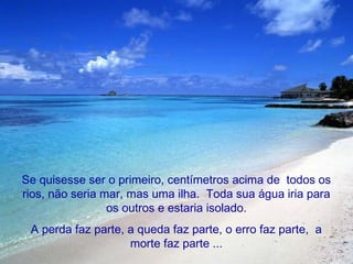 Se quisesse ser o primeiro, centímetros acima de todos os
rios, não seria mar, mas uma ilha. Toda sua água iria para
os outros e estaria isolado.
A perda faz parte, a queda faz parte, o erro faz parte, a
morte faz parte ...

 