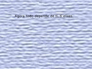 Agora todo depende de ti, ti elixes.
 