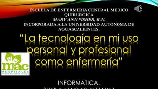 ESCUELA DE ENFERMERIA CENTRAL MEDICO 
QUIRURGICA 
MARY ANN FISHER, R.N. 
INCORPORADA A LA UNIVERSIDAD AUTONOMA DE 
AGUASCALIENTES. 
“La tecnología en mi uso 
personal y profesional 
como enfermería” 
INFORMATICA. 
SHEILA MACIAS ALVAREZ 
 