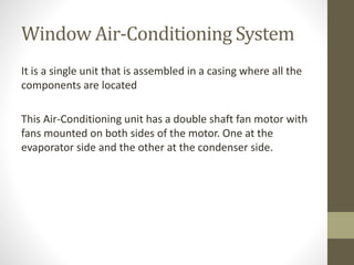 Window Air-Conditioning System
It is a single unit that is assembled in a casing where all the
components are located
This Air-Conditioning unit has a double shaft fan motor with
fans mounted on both sides of the motor. One at the
evaporator side and the other at the condenser side.
 
