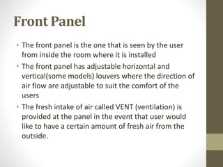 Front Panel
• The front panel is the one that is seen by the user
from inside the room where it is installed
• The front panel has adjustable horizontal and
vertical(some models) louvers where the direction of
air flow are adjustable to suit the comfort of the
users
• The fresh intake of air called VENT (ventilation) is
provided at the panel in the event that user would
like to have a certain amount of fresh air from the
outside.
 
