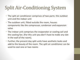 Split Air-Conditioning System
• The split air conditioner comprises of two parts: the outdoor
unit and the indoor unit
• The outdoor unit, fitted outside the room, houses
components like the compressor, condenser and expansion
valve
• The indoor unit comprises the evaporator or cooling coil and
the cooling fan. (For this unit you don’t have to make any slot
in the wall of the room).
• Further, the present day split units have aesthetic looks and
add to the beauty of the room. The split air conditioner can be
used to cool one or two rooms
 