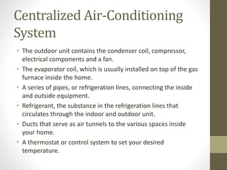 Centralized Air-Conditioning
System
• The outdoor unit contains the condenser coil, compressor,
electrical components and a fan.
• The evaporator coil, which is usually installed on top of the gas
furnace inside the home.
• A series of pipes, or refrigeration lines, connecting the inside
and outside equipment.
• Refrigerant, the substance in the refrigeration lines that
circulates through the indoor and outdoor unit.
• Ducts that serve as air tunnels to the various spaces inside
your home.
• A thermostat or control system to set your desired
temperature.
 