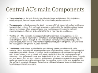 Central AC’s main Components
• The condenser – is the unit that sits outside your home and contains the compressor,
condensing coil, fan and motor and all the system’s electrical components.
• The evaporator – also known as the A coil - because of it’s A shape, is installed inside your
furnace’s duct system. This coil must be properly matched to the outside unit and should
always be replaced when you purchase a new cooling system in order to maintain
maximum system efficiency and prolong the life of your new air conditioner.
• The line set – The line set is the copper tubing that connects the evaporator to the
condenser. The black insulation or armaflex on this tubing keeps it from sweating as the
cold refrigerant passes through it. The line set can normally be reused as long as it is
properly sized, has no leaks and we are using the same type of refrigerant. We will cover
the two types of refrigerants in just a moment.
• The blower – The blower is provided by your heating system, in other words, your
furnace. This is arguably the most important part of your cooling system. Everything your
new cooling system is capable of doing is dependant upon proper airflow through the A
coil. If your blower is old or dirty it may move too little air and the cooling system will
freeze up. Poor airflow will cause your lower level to get very cold and your upper floors to
get very warm. This is a very common problem and one reason many customers consider
replacing older furnaces when they replace their cooling system – the heat works fine but
the airflow is marginal. However, if your furnace blower is in good shape replacing your
heating system is not necessary.
 
