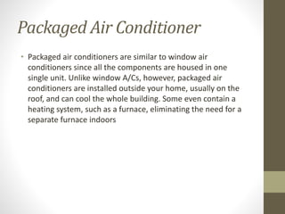 Packaged Air Conditioner
• Packaged air conditioners are similar to window air
conditioners since all the components are housed in one
single unit. Unlike window A/Cs, however, packaged air
conditioners are installed outside your home, usually on the
roof, and can cool the whole building. Some even contain a
heating system, such as a furnace, eliminating the need for a
separate furnace indoors
 