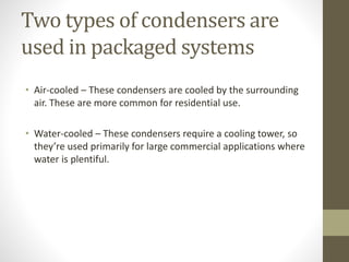 Two types of condensers are
used in packaged systems
• Air-cooled – These condensers are cooled by the surrounding
air. These are more common for residential use.
• Water-cooled – These condensers require a cooling tower, so
they’re used primarily for large commercial applications where
water is plentiful.
 