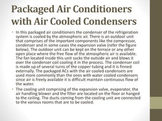 Packaged Air Conditioners
with Air Cooled Condensers
• In this packaged air conditioners the condenser of the refrigeration
system is cooled by the atmospheric air. There is an outdoor unit
that comprises of the important components like the compressor,
condenser and in some cases the expansion valve (refer the figure
below). The outdoor unit can be kept on the terrace or any other
open place where the free flow of the atmospheric air is available.
The fan located inside this unit sucks the outside air and blows it
over the condenser coil cooling it in the process. The condenser coil
is made up of several turns of the copper tubing and it is finned
externally. The packaged ACs with the air cooled condensers are
used more commonly than the ones with water cooled condensers
since air is freely available it is difficult maintain continuous flow of
the water.
• The cooling unit comprising of the expansion valve, evaporator, the
air handling blower and the filter are located on the floor or hanged
to the ceiling. The ducts coming from the cooling unit are connected
to the various rooms that are to be cooled.
 