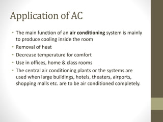 Application of AC
• The main function of an air conditioning system is mainly
to produce cooling inside the room
• Removal of heat
• Decrease temperature for comfort
• Use in offices, home & class rooms
• The central air conditioning plants or the systems are
used when large buildings, hotels, theaters, airports,
shopping malls etc. are to be air conditioned completely.
 