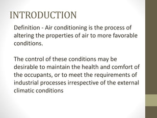 INTRODUCTION
Definition - Air conditioning is the process of
altering the properties of air to more favorable
conditions.
The control of these conditions may be
desirable to maintain the health and comfort of
the occupants, or to meet the requirements of
industrial processes irrespective of the external
climatic conditions
 