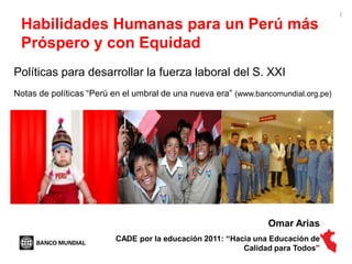 1

 Habilidades Humanas para un Perú más
 Próspero y con Equidad
Políticas para desarrollar la fuerza laboral del S. XXI
Notas de políticas “Perú en el umbral de una nueva era” (www.bancomundial.org.pe)




                                                                Omar Arias
                         CADE por la educación 2011: ―Hacia una Educación de
                                                         Calidad para Todos‖
 