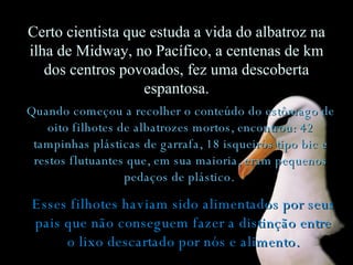 Quando começou a recolher o conteúdo do estômago de oito filhotes de albatrozes mortos, encontrou: 42 tampinhas plásticas de garrafa, 18 isqueiros tipo bic e restos flutuantes que, em sua maioria, eram pequenos pedaços de plástico.   Certo cientista que estuda a vida do albatroz na ilha de Midway, no Pacífico, a centenas de km dos centros povoados, fez uma descoberta espantosa. Esses filhotes haviam sido alimentados por seus pais que não conseguem fazer a distinção entre o lixo descartado por nós e alimento. 