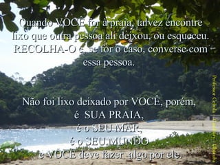 Quando VOCÊ for à praia, talvez encontre lixo que outra pessoa ali deixou, ou esqueceu. RECOLHA-O e, se for o caso, converse com essa pessoa.  Não foi lixo deixado por VOCÊ, porém,  é  SUA PRAIA,  é o SEU MAR,  é o SEU MUNDO  e VOCÊ deve fazer  algo por ele. Professor Cebola – Cambury - Ubatuba 