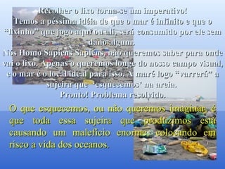 Você os verá passarem sorridentes, sabendo que salvaram um golfinho. Recolher o lixo torna-se um imperativo! Temos a péssima idéia de que o mar é infinito e que o “lixinho” que jogo aqui ou ali, será consumido por ele sem dano algum.  Nós Homo Sapiens Sapiens, não queremos saber para onde vai o lixo. Apenas o queremos longe do nosso campo visual, e o mar é o local ideal para isso. A maré logo “varrerá” a sujeira que  ‘esquecemos’ na areia.  Pronto! Problema resolvido. O que esquecemos, ou não queremos imaginar, é que toda essa sujeira que produzimos está causando um malefício enorme, colocando em risco a vida dos oceanos.  