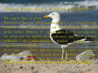 Quanto tempo mais a natureza vai suportar ? Não jogue lixo na praia.  Enterrar o lixo na areia também não é a solução, pois quando a maré subir ele será desenterrado e levado pelas ondas. Bitucas de cigarro não devem ser jogadas na areia (ou na água), pois sabemos que elas contém milhares de substâncias tóxicas nocivas aos organismos marinhos.  Leve uma sacolinha plástica para guardar seu lixo ou de algum esquecido, depois leve-o embora e deposite em local apropriado. Não lhe custa nada!  Adaptado de Ernani Rocha  (http://www.flickr.com/photos/studio54/2403985637/) 