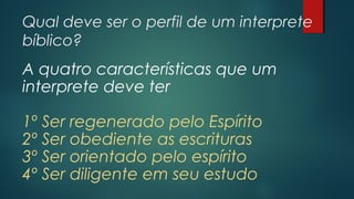 Qual deve ser o perfil de um interprete
bíblico?
A quatro características que um
interprete deve ter
1º Ser regenerado pelo Espírito
2º Ser obediente as escrituras
3º Ser orientado pelo espírito
4º Ser diligente em seu estudo
 