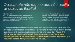 O interprete não regenerado não aceita
as coisas do Espírito!
I Corintios 2:14
14 - Ora, o homem natural não compreende as
coisas do Espírito de Deus, porque lhe parecem
loucura; e não pode entendê-las, porque elas se
discernem espiritualmente.
Se você se diz espiritual, você teria coragem e
preparo para responder a qualquer um que
venha a colocar em duvida as escrituras
sagradas e negar tudo que estar escrito na
bíblia? Você está preparado para isso?
O interprete espiritual entende que, o que está escrito nas escrituras é real, pois
a defesa que ele faz das escrituras não é passional e irracional, a muitos crentes
que diz que a fé é uma coisa inexplicável mas olha o que diz I Pedro 3:15
15 - Antes, santificai ao SENHOR Deus em vossos corações; e estai
sempre preparados para responder com mansidão e temor a qualquer que
vos pedir a razão da esperança que há em vós,
 