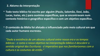 2. Abismo da Interpretação
 Todo texto bíblico foi escrito por alguém (Paulo, Salomão, Davi, João,
Lucas, Isaías, etc.) para ouvintes específicos, que se encontravam num
contexto histórico e geográfico específico e com um objetivo específico.
 O conteúdo da Bíblia foi afetado e influenciado pelo meio cultural em que
cada autor humano escreveu.
“Dada a existência de um abismo cultural entre nossa era e os tempos
bíblicos - e como o nosso objetivo na interpretação bíblica é descobrir o
sentido original das Escrituras - é imperativo que nos familiarizemos com a
cultura e os costumes de então.”
 
