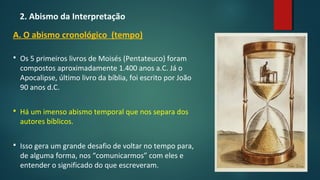 2. Abismo da Interpretação
A. O abismo cronológico (tempo)
 Os 5 primeiros livros de Moisés (Pentateuco) foram
compostos aproximadamente 1.400 anos a.C. Já o
Apocalipse, último livro da bíblia, foi escrito por João
90 anos d.C.
 Há um imenso abismo temporal que nos separa dos
autores bíblicos.
 Isso gera um grande desafio de voltar no tempo para,
de alguma forma, nos “comunicarmos” com eles e
entender o significado do que escreveram.
 