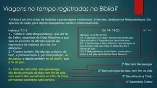Viagens no tempo registradas na Bíblia?
A Bíblia é um livro cheio de histórias e personagens misteriosos. Entre eles, destacamos Melquisedeque. Ele
aparece do nada, para depois desaparecer súbita e misteriosamente.
Hebreus 7:1-3
1 - PORQUE este Melquisedeque, que era rei
de Salém, sacerdote do Deus Altíssimo, e que
saiu ao encontro de Abraão quando ele
regressava da matança dos reis, e o
abençoou;
2 - A quem também Abraão deu o dízimo de
tudo, e primeiramente é, por interpretação, rei
de justiça, e depois também rei de Salém, que
é rei de paz;
3 - Sem pai, sem mãe, sem genealogia,
não tendo princípio de dias nem fim de vida,
mas sendo feito semelhante ao Filho de Deus,
permanece sacerdote para sempre.
1º Não tem Genealogia
2º Sem princípio de dias, nem fim de vida
3º Semelhante a Cristo
4º Sacerdote Eterno
Gn 14: 18-20
Gênesis 14:18-19; Sl 16.2
19 - E abençoou-o, e disse: Bendito seja Abrão pelo
Deus Altíssimo, o Possuidor dos céus e da terra;
20 - E bendito seja o Deus Altíssimo, que entregou os
teus inimigos nas tuas mãos. E Abrão deu-lhe o
dízimo de tudo.
18 - E Melquisedeque, rei de Salém, trouxe pão e
vinho; e era este sacerdote do Deus Altíssimo.
Hb 7: 1-10
 