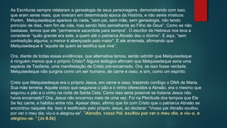 As Escrituras sempre relataram a genealogia de seus personagens, demonstrando com isso,
que eram seres reais, que viveram em determinada época da História, e não seres místicos.
Porém, Melquisedeque aparece do nada, “sem pai, sem mãe, sem genealogia, não tendo
princípio de dias, nem fim de vida, mas sendo feito semelhante ao Filho de Deus”. Como se não
bastasse, lemos que ele “permanece sacerdote para sempre”. O escritor de Hebreus nos leva a
considerar “quão grande era este, a quem até o patriarca Abraão deu o dízimo”. E aqui, “sem
contradição alguma, o menor é abençoado pelo maior”. E ele arremata, afirmando que
Melquisedeque é “aquele de quem se testifica que vive”.
Ora, diante de todas essas evidências, que alternativa temos, senão admitir que Melquisedeque
é ninguém menos que o próprio Cristo? Alguns teólogos afirmam que Melquisedeque seria uma
espécie de Teofania, uma manifestação de Cristo pré-encarnado. Ora, se isso fosse verdade,
Melquisedeque não surgiria como um ser humano, de carne e osso, e sim, como um espírito.
Creio que Melquisedeque era o próprio Jesus, em carne e osso, trazendo conSigo o DNA de Maria,
Sua mãe terrena. Aquele corpo que segurava o pão e o vinho oferecidos a Abraão, era o mesmo que
segurou o pão e o vinho na noite da Santa Ceia. Como isso seria possível se todavia Jesus não
havia encarnado? Ora, Jesus não encarnou mais de uma vez. Foi na Plenitude dos tempos que Ele
Se fez carne, e habitou entre nós. Apesar disso, afirmo que foi com Cristo que o patriarca Abraão se
encontrou naquele dia. Isso é testificado pelo próprio Jesus, ao declarar: “Vosso pai Abraão exultou
por ver o meu dia; viu-o e alegrou-se”. "Abraão, vosso Pai, exultou por ver o meu dia, e viu-o, e
alegrou-se. " (Jo 8.56)
 